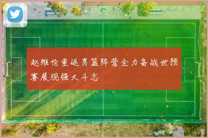 赵维伦重返男篮阵营全力备战世预赛展现强大斗志